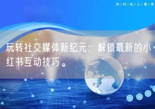 玩转社交媒体新纪元:解锁最新的小红书互动技巧。