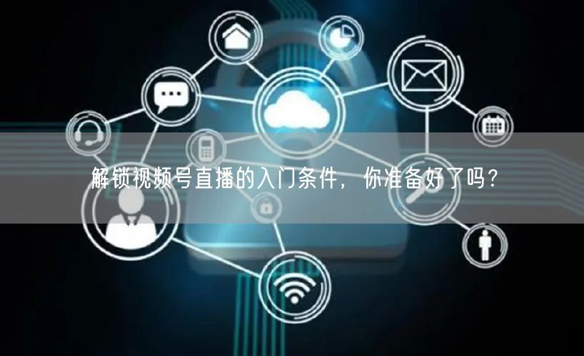 解锁视频号直播的入门条件,你准备好了吗?