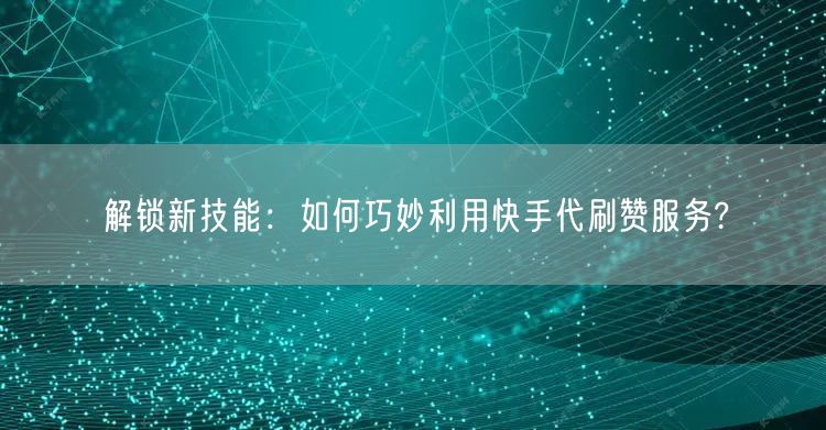 解锁新技能:如何巧妙利用快手代刷赞服务?