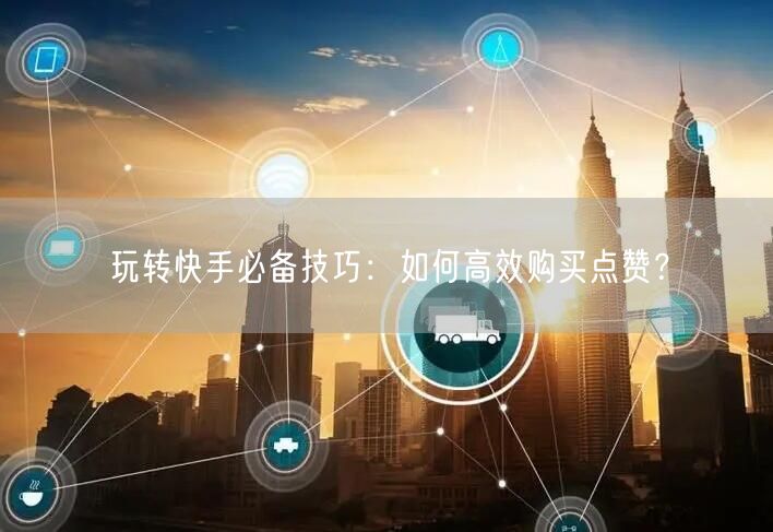 玩转快手必备技巧:如何高效购买点赞?