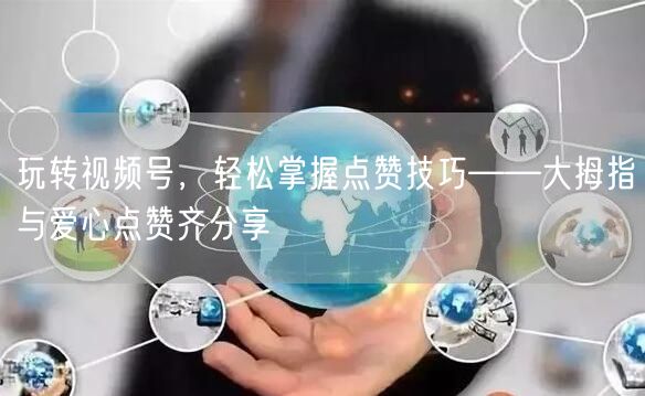 玩转视频号,轻松掌握点赞技巧——大拇指与爱心点赞齐分享