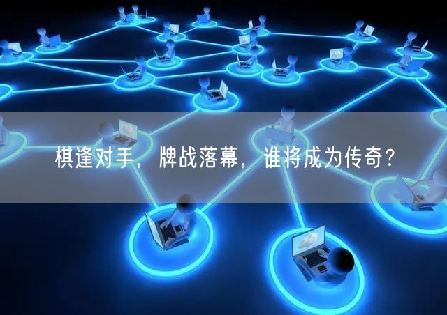 棋逢对手，牌战落幕，谁将成为传奇？